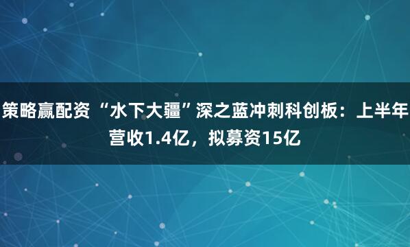 策略赢配资 “水下大疆”深之蓝冲刺科创板：上半年营收1.4亿，拟募资15亿