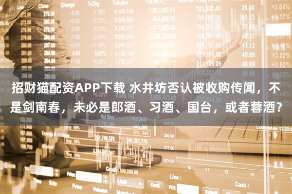 招财猫配资APP下载 水井坊否认被收购传闻，不是剑南春，未必是郎酒、习酒、国台，或者蓉酒？