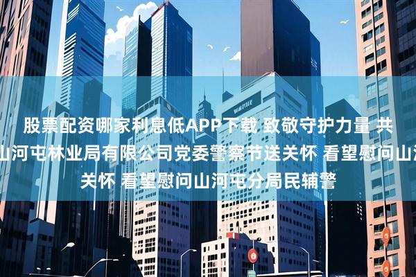 股票配资哪家利息低APP下载 致敬守护力量 共筑平安山林——山河屯林业局有限公司党委警察节送关怀 看望慰问山河屯分局民辅警