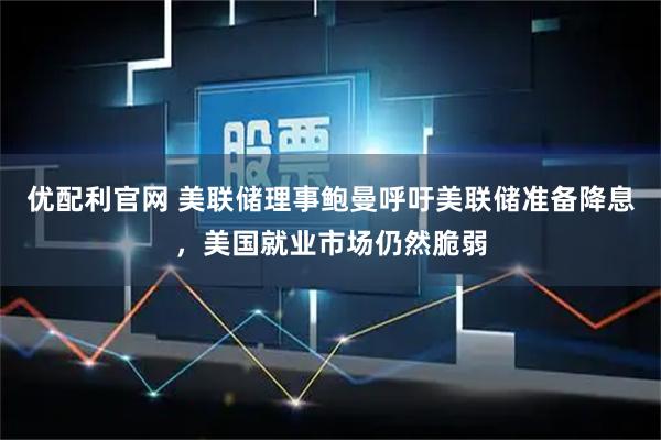 优配利官网 美联储理事鲍曼呼吁美联储准备降息，美国就业市场仍然脆弱