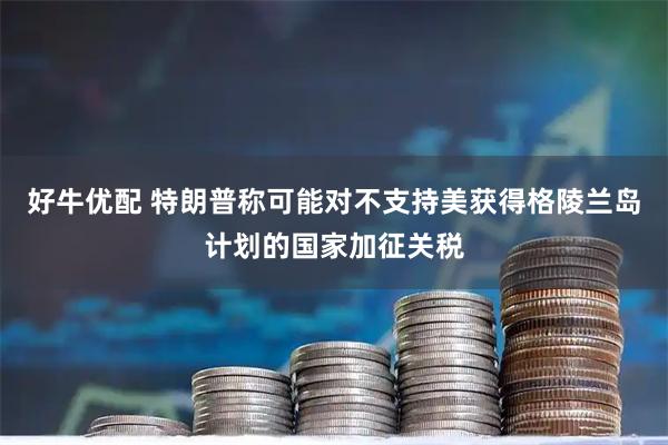 好牛优配 特朗普称可能对不支持美获得格陵兰岛计划的国家加征关税