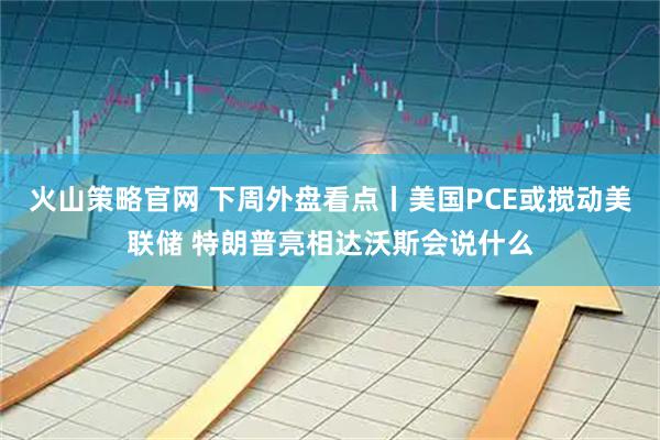 火山策略官网 下周外盘看点丨美国PCE或搅动美联储 特朗普亮相达沃斯会说什么