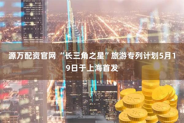 源万配资官网 “长三角之星”旅游专列计划5月19日于上海首发