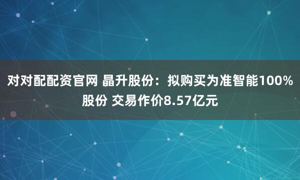 对对配配资官网 晶升股份：拟购买为准智能100%股份 交易作价8.57亿元