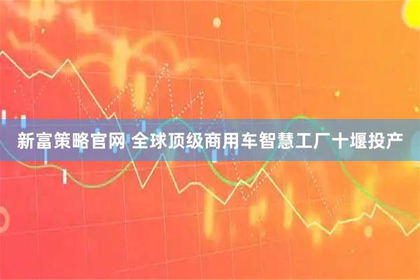 新富策略官网 全球顶级商用车智慧工厂十堰投产