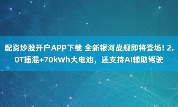 配资炒股开户APP下载 全新银河战舰即将登场! 2.0T插混+70kWh大电池，还支持AI辅助驾驶