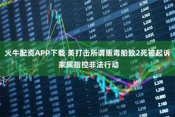 火牛配资APP下载 美打击所谓贩毒船致2死被起诉 家属指控非法行动