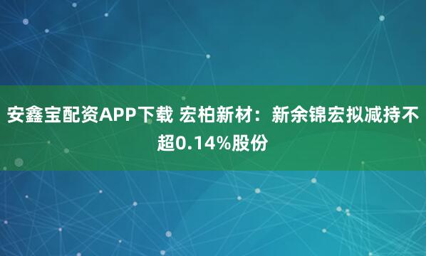安鑫宝配资APP下载 宏柏新材：新余锦宏拟减持不超0.14%股份