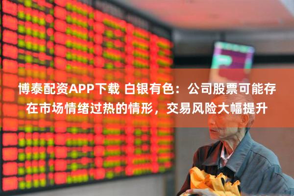 博泰配资APP下载 白银有色：公司股票可能存在市场情绪过热的情形，交易风险大幅提升