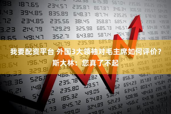 我要配资平台 外国3大领袖对毛主席如何评价？斯大林：您真了不起