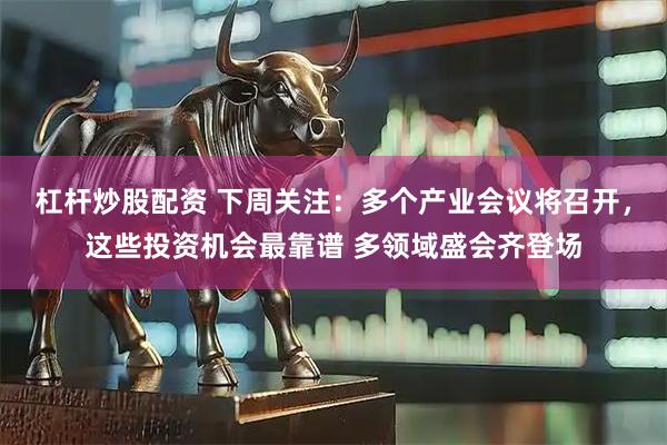 杠杆炒股配资 下周关注：多个产业会议将召开，这些投资机会最靠谱 多领域盛会齐登场
