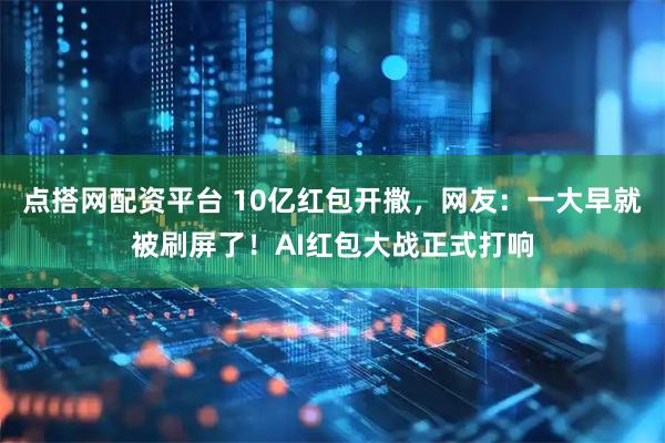 点搭网配资平台 10亿红包开撒，网友：一大早就被刷屏了！AI红包大战正式打响