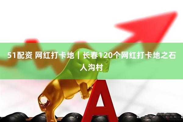 51配资 网红打卡地｜长春120个网红打卡地之石人沟村
