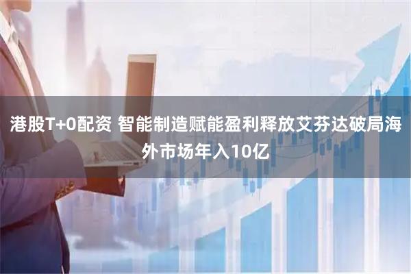 港股T+0配资 智能制造赋能盈利释放艾芬达破局海外市场年入10亿