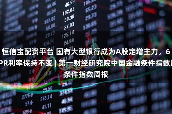 恒信宝配资平台 国有大型银行成为A股定增主力，6月LPR利率保持不变 | 第一财经研究院中国金融条件指数周报