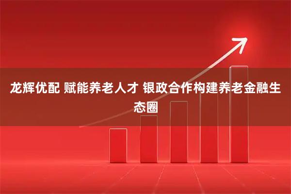 龙辉优配 赋能养老人才 银政合作构建养老金融生态圈