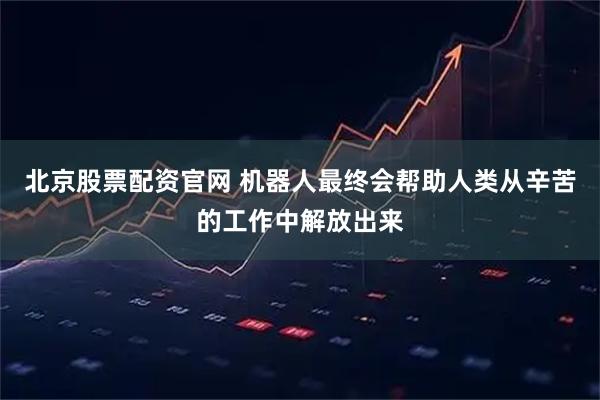 北京股票配资官网 机器人最终会帮助人类从辛苦的工作中解放出来