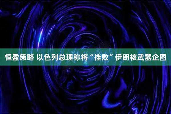 恒盈策略 以色列总理称将“挫败”伊朗核武器企图