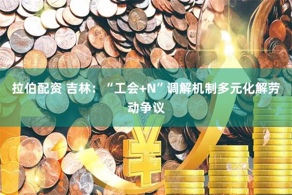 拉伯配资 吉林：“工会+N”调解机制多元化解劳动争议