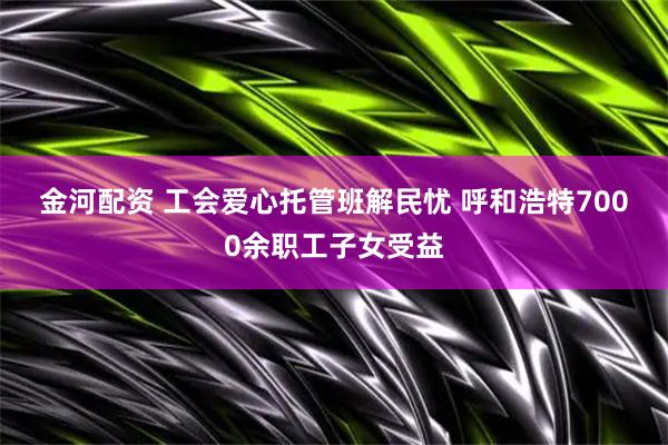 金河配资 工会爱心托管班解民忧 呼和浩特7000余职工子女受益