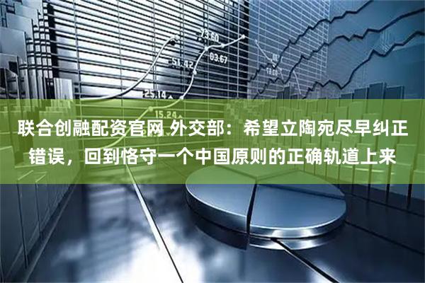 联合创融配资官网 外交部：希望立陶宛尽早纠正错误，回到恪守一个中国原则的正确轨道上来