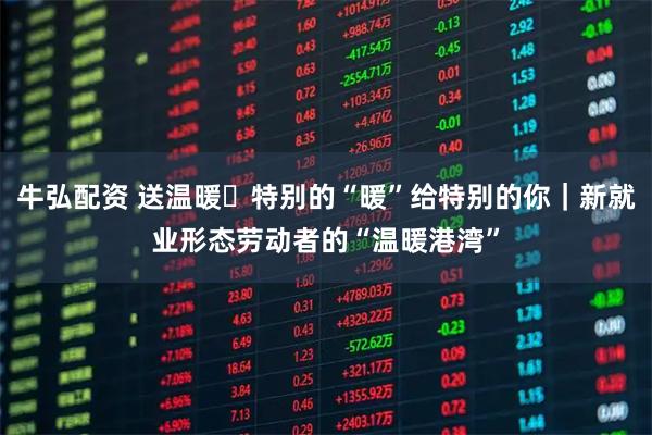 牛弘配资 送温暖・特别的“暖”给特别的你｜新就业形态劳动者的“温暖港湾”