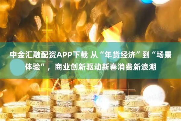 中金汇融配资APP下载 从“年货经济”到“场景体验”，商业创新驱动新春消费新浪潮