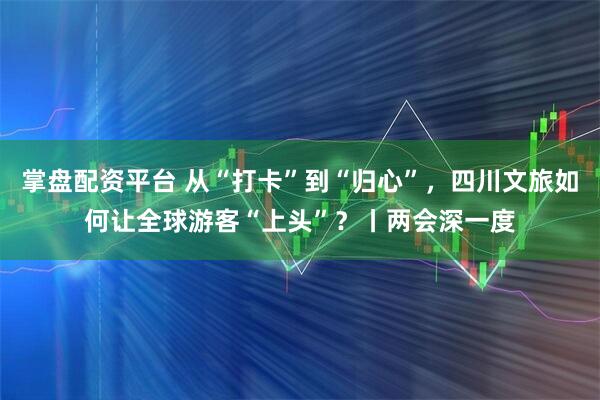 掌盘配资平台 从“打卡”到“归心”，四川文旅如何让全球游客“上头”？丨两会深一度