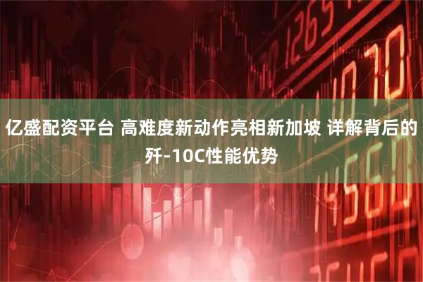 亿盛配资平台 高难度新动作亮相新加坡 详解背后的歼-10C性能优势