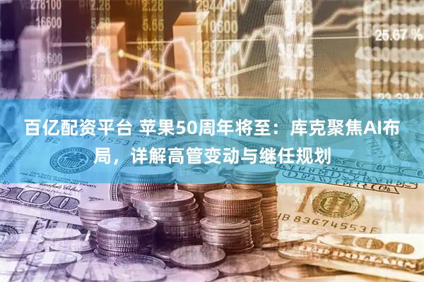 百亿配资平台 苹果50周年将至：库克聚焦AI布局，详解高管变动与继任规划