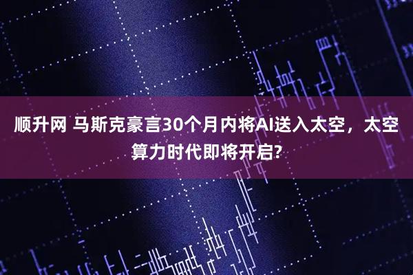 顺升网 马斯克豪言30个月内将AI送入太空，太空算力时代即将开启?
