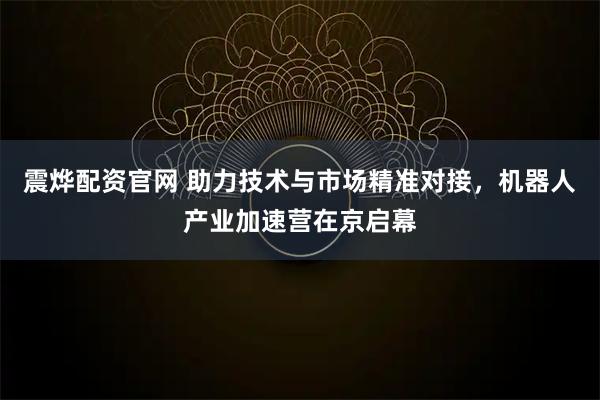震烨配资官网 助力技术与市场精准对接，机器人产业加速营在京启幕