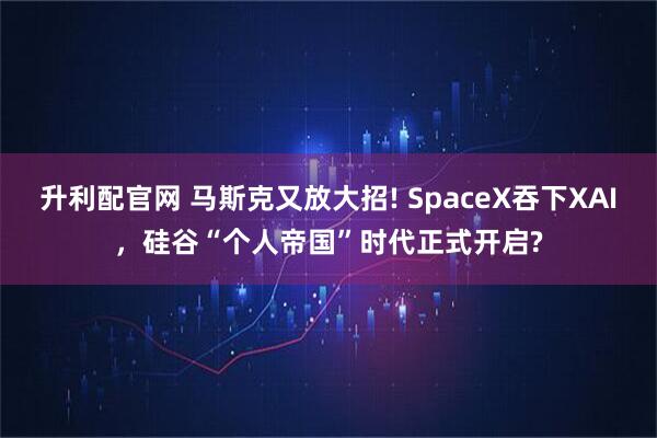 升利配官网 马斯克又放大招! SpaceX吞下XAI，硅谷“个人帝国”时代正式开启?