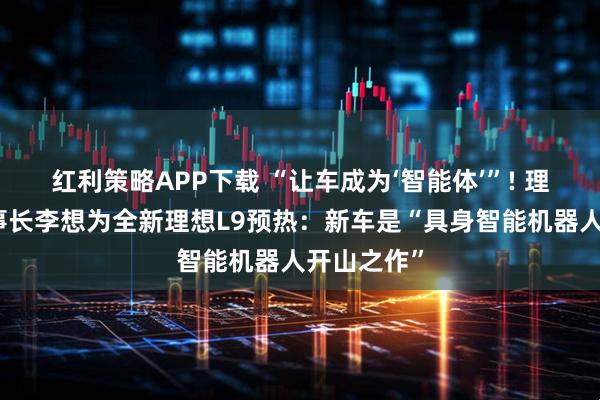 红利策略APP下载 “让车成为‘智能体’”! 理想汽车董事长李想为全新理想L9预热：新车是“具身智能机器人开山之作”