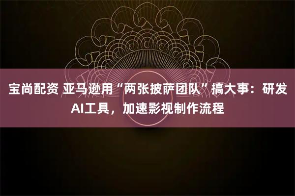 宝尚配资 亚马逊用“两张披萨团队”搞大事：研发AI工具，加速影视制作流程