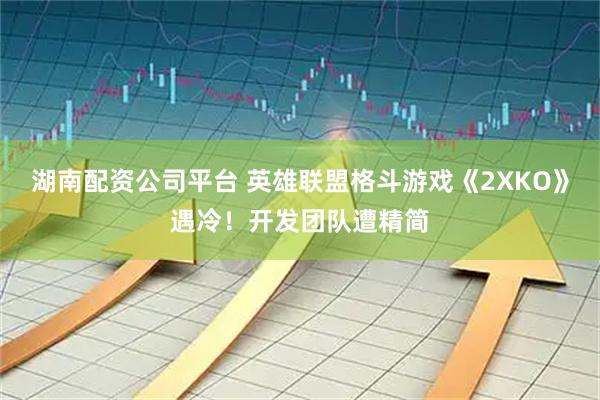 湖南配资公司平台 英雄联盟格斗游戏《2XKO》遇冷！开发团队遭精简