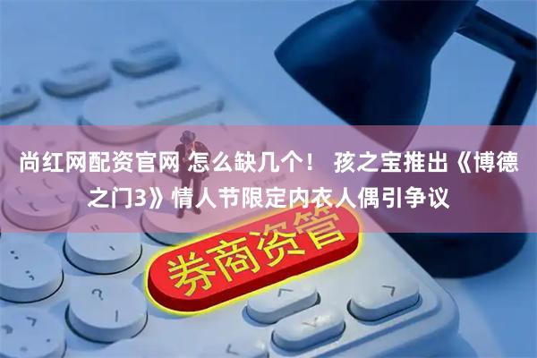 尚红网配资官网 怎么缺几个！ 孩之宝推出《博德之门3》情人节限定内衣人偶引争议