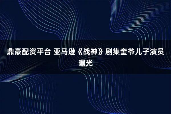 鼎豪配资平台 亚马逊《战神》剧集奎爷儿子演员曝光