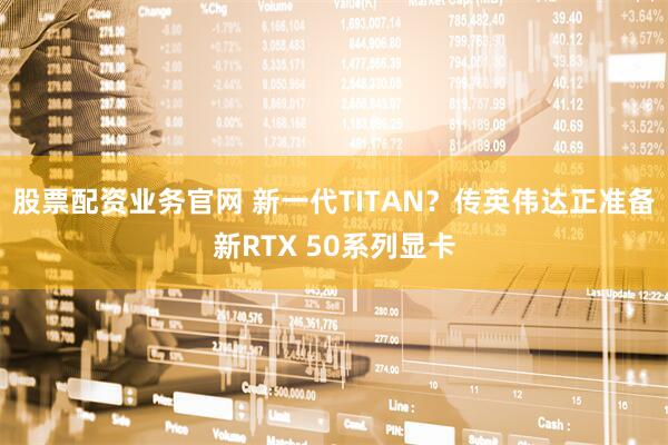 股票配资业务官网 新一代TITAN？传英伟达正准备新RTX 50系列显卡