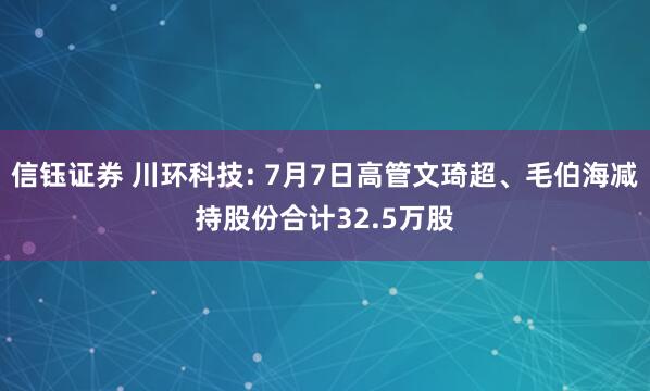 信钰证券 川环科技: 7月7日高管文琦超、毛伯海减持股份合计32.5万股