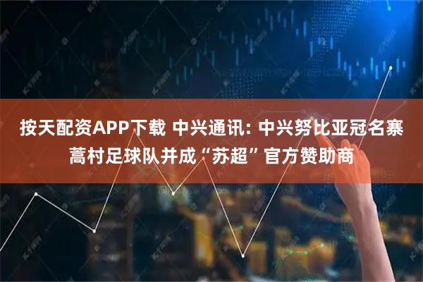 按天配资APP下载 中兴通讯: 中兴努比亚冠名寨蒿村足球队并成“苏超”官方赞助商