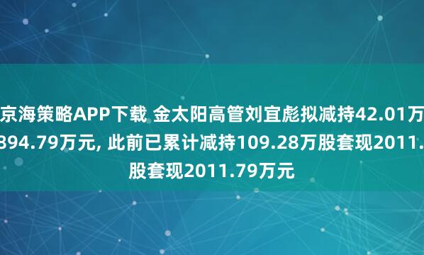 京海策略APP下载 金太阳高管刘宜彪拟减持42.01万股套现894.79万元, 此前已累计减持109.28万股套现2011.79万元