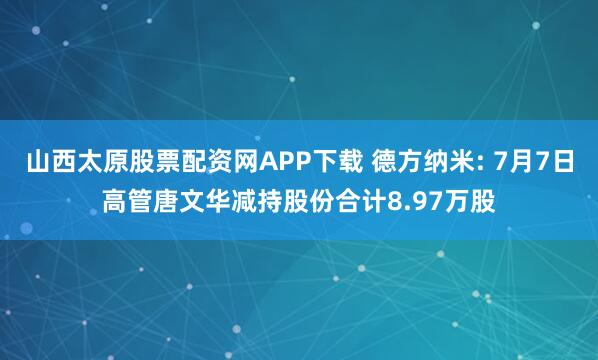 山西太原股票配资网APP下载 德方纳米: 7月7日高管唐文华减持股份合计8.97万股