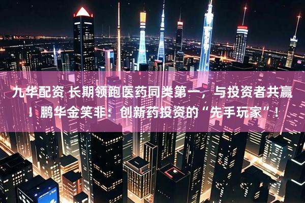 九华配资 长期领跑医药同类第一，与投资者共赢！鹏华金笑非：创新药投资的“先手玩家”！