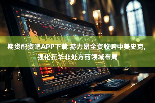 期货配资吧APP下载 赫力昂全资收购中美史克, 强化在华非处方药领域布局