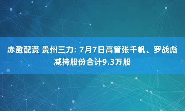 赤盈配资 贵州三力: 7月7日高管张千帆、罗战彪减持股份合计9.3万股