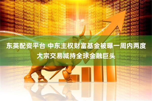 东英配资平台 中东主权财富基金被曝一周内两度大宗交易减持全球金融巨头