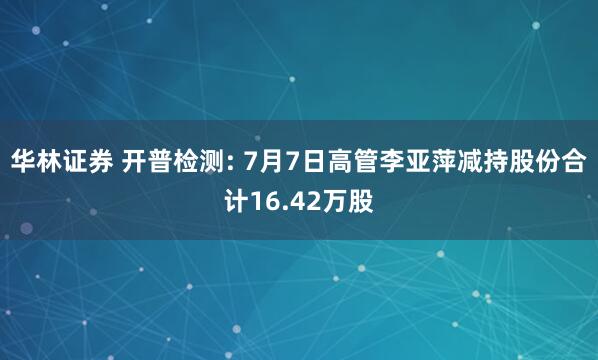 华林证券 开普检测: 7月7日高管李亚萍减持股份合计16.42万股