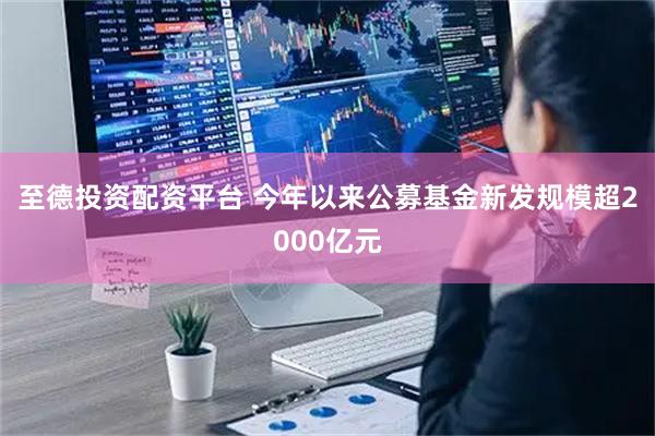 至德投资配资平台 今年以来公募基金新发规模超2000亿元