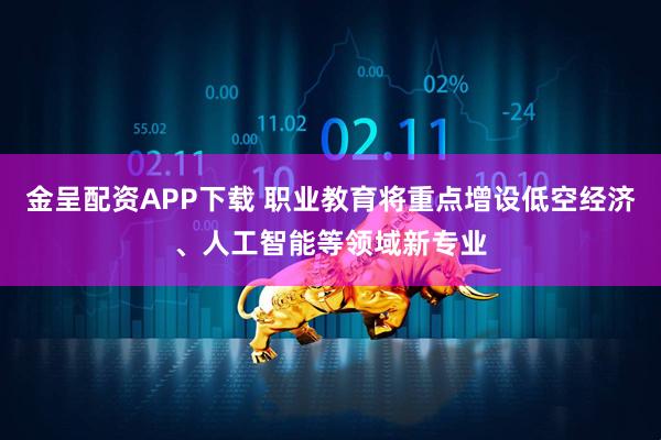 金呈配资APP下载 职业教育将重点增设低空经济、人工智能等领域新专业